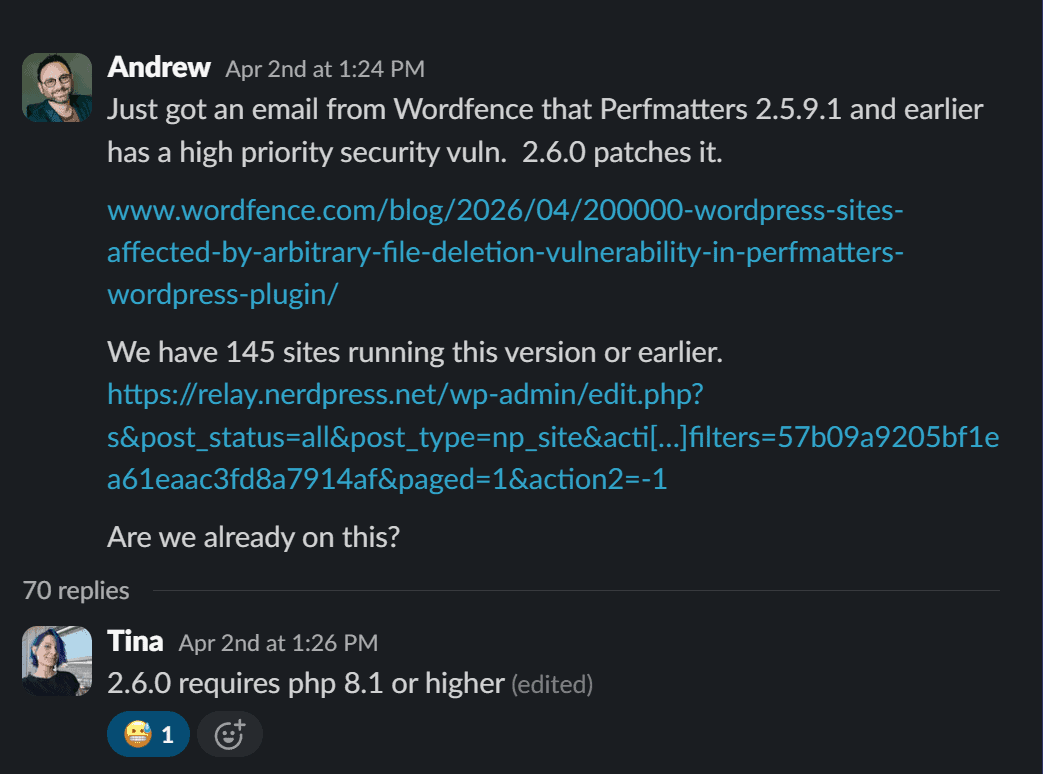 Slack message from Andrew April 2nd at 1:24 PM: Just got an email from Wordfence that Perfmatters 2.5.9.1 and earlier has a high priority security vuln. 2.6.0 patches it. We have 145 sites running this version or earlier. Are we already on this?
Tina replied at 1:26PM: 2.6.0 requires PHP 8.1 or higher.