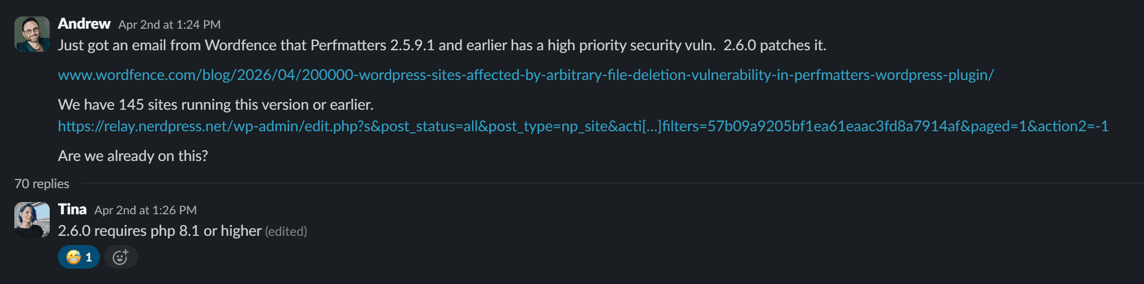 Slack message from Andrew April 2nd at 1:24 PM: Just got an email from Wordfence that Perfmatters 2.5.9.1 and earlier has a high priority security vuln. 2.6.0 patches it. We have 145 sites running this version or earlier. Are we already on this?
Tina replied at 1:26PM: 2.6.0 requires PHP 8.1 or higher.